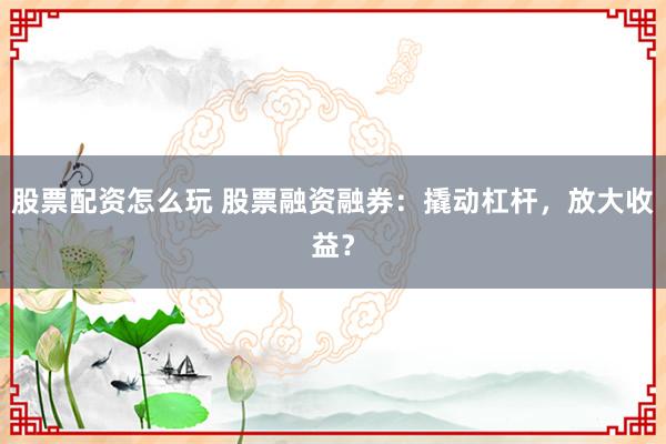 股票配资怎么玩 股票融资融券：撬动杠杆，放大收益？