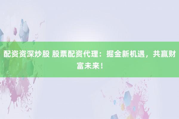 配资资深炒股 股票配资代理：掘金新机遇，共赢财富未来！