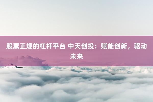 股票正规的杠杆平台 中天创投：赋能创新，驱动未来