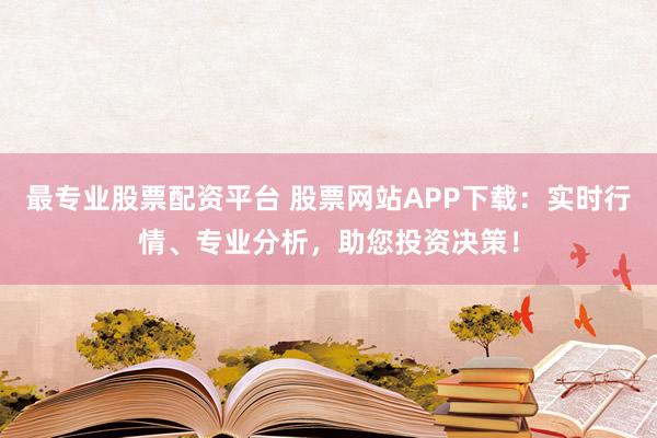 最专业股票配资平台 股票网站APP下载：实时行情、专业分析，助您投资决策！