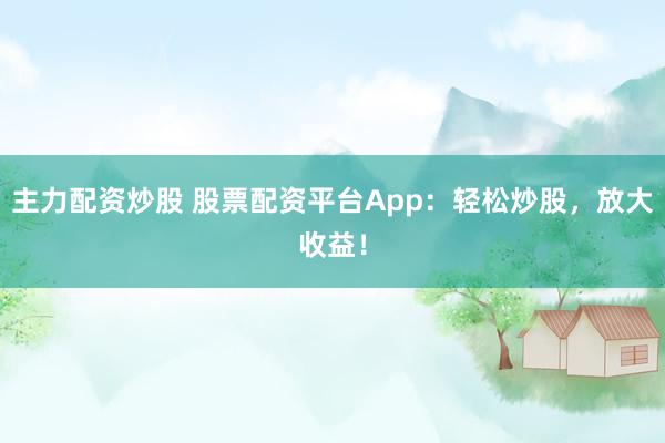 主力配资炒股 股票配资平台App：轻松炒股，放大收益！