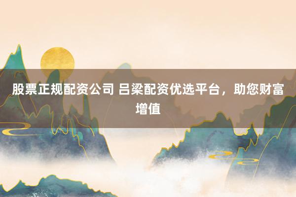 股票正规配资公司 吕梁配资优选平台，助您财富增值