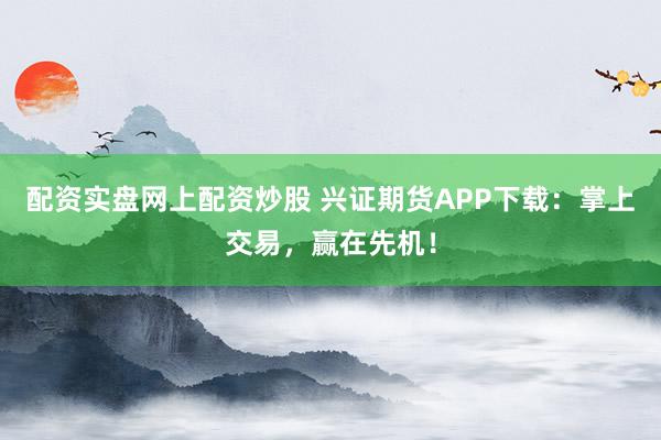 配资实盘网上配资炒股 兴证期货APP下载:掌上交易,赢在先机!