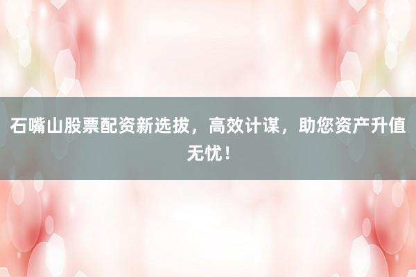 石嘴山股票配资新选拔，高效计谋，助您资产升值无忧！