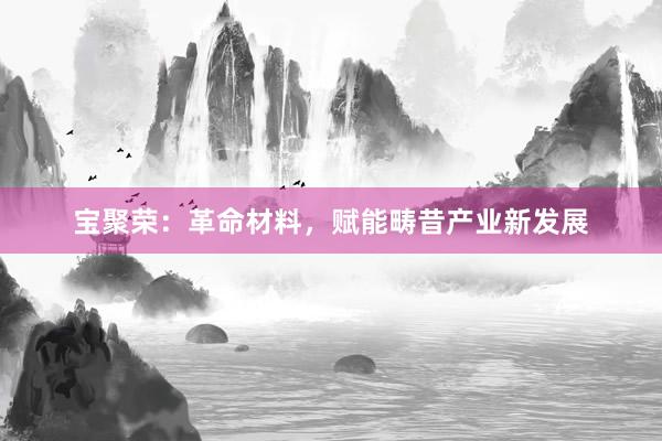 宝聚荣：革命材料，赋能畴昔产业新发展