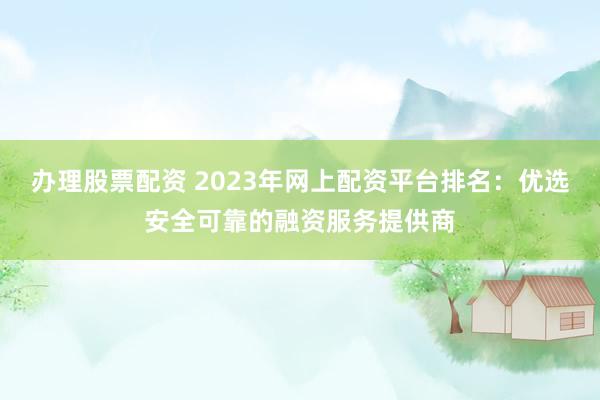 办理股票配资 2023年网上配资平台排名：优选安全可靠的融资服务提供商