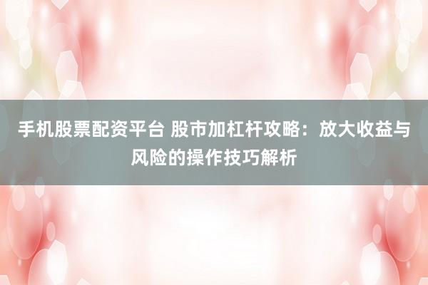 手机股票配资平台 股市加杠杆攻略：放大收益与风险的操作技巧解析