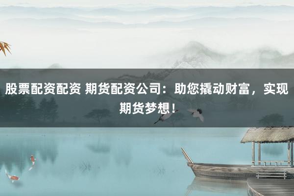 股票配资配资 期货配资公司：助您撬动财富，实现期货梦想！