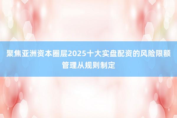 聚焦亚洲资本圈层2025十大实盘配资的风险限额管理从规则制定