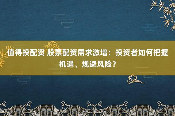 值得投配资 股票配资需求激增:投资者如何把握机遇、规避风险?