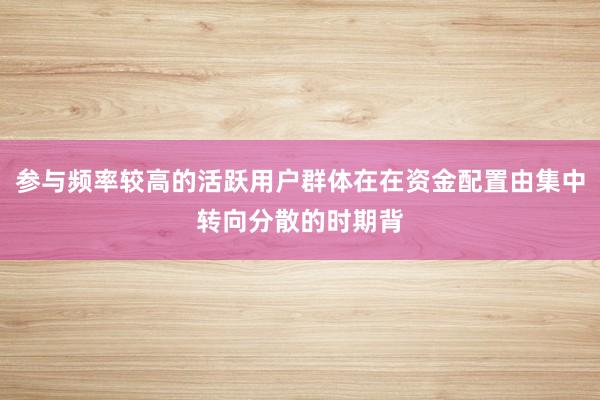 参与频率较高的活跃用户群体在在资金配置由集中转向分散的时期背