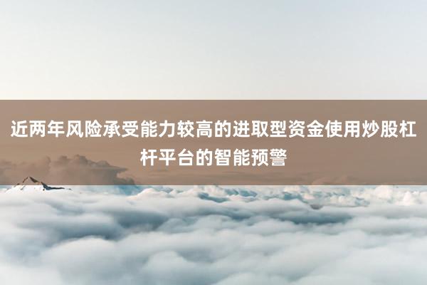 近两年风险承受能力较高的进取型资金使用炒股杠杆平台的智能预警