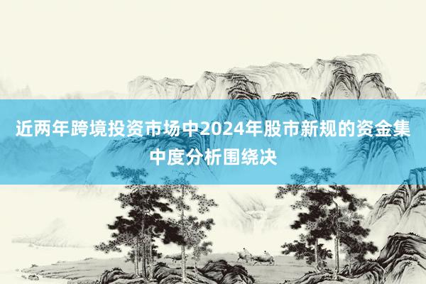 近两年跨境投资市场中2024年股市新规的资金集中度分析围绕决