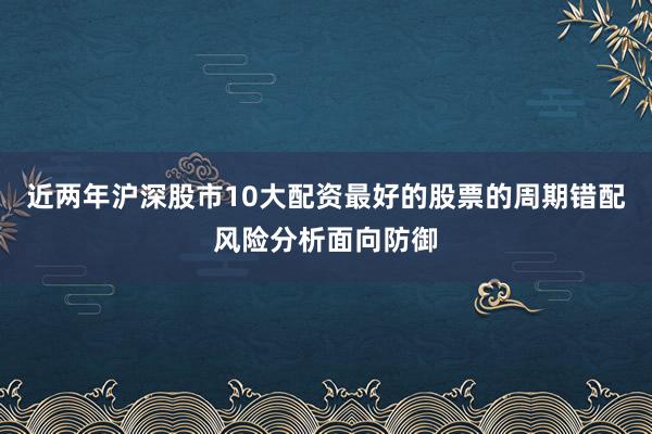 近两年沪深股市10大配资最好的股票的周期错配风险分析面向防御