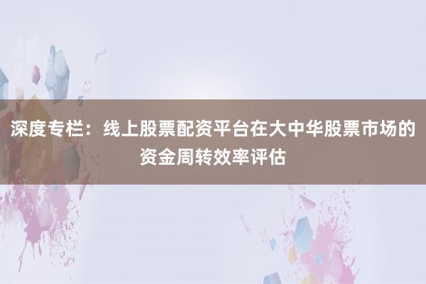 深度专栏：线上股票配资平台在大中华股票市场的资金周转效率评估