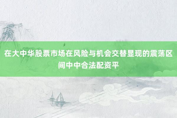 在大中华股票市场在风险与机会交替显现的震荡区间中中合法配资平
