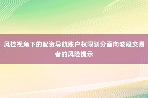 风控视角下的配资导航账户权限划分面向波段交易者的风险提示
