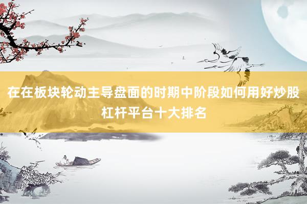 在在板块轮动主导盘面的时期中阶段如何用好炒股杠杆平台十大排名