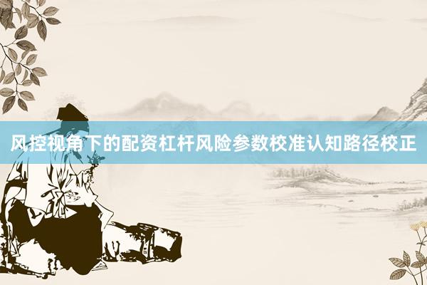 风控视角下的配资杠杆风险参数校准认知路径校正