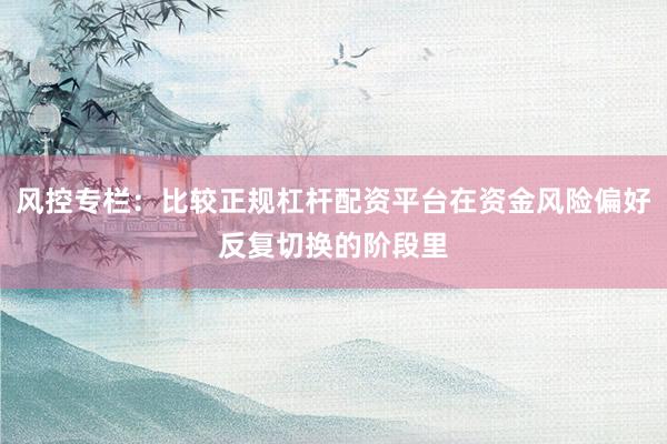 风控专栏：比较正规杠杆配资平台在资金风险偏好反复切换的阶段里
