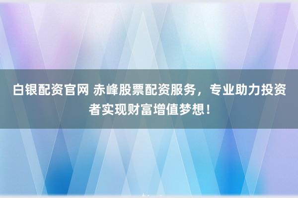 白银配资官网 赤峰股票配资服务，专业助力投资者实现财富增值梦想！