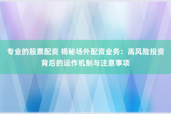 专业的股票配资 揭秘场外配资业务：高风险投资背后的运作机制与注意事项