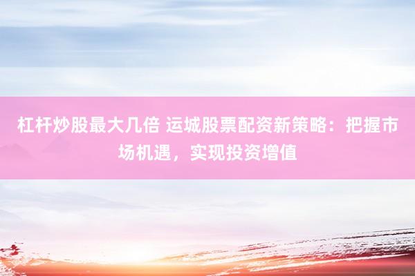 杠杆炒股最大几倍 运城股票配资新策略：把握市场机遇，实现投资增值