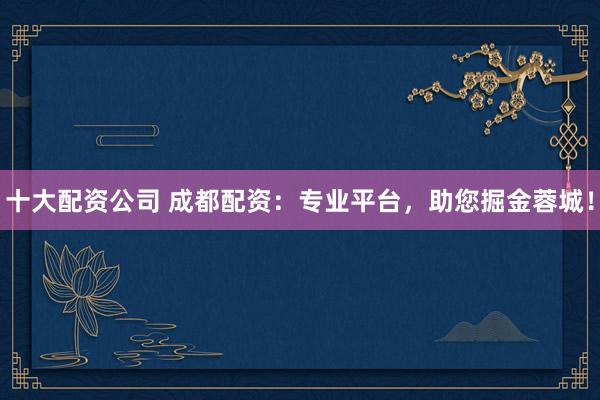 十大配资公司 成都配资：专业平台，助您掘金蓉城！