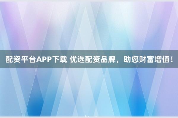 配资平台APP下载 优选配资品牌，助您财富增值！