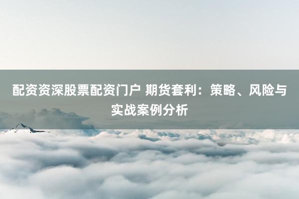配资资深股票配资门户 期货套利：策略、风险与实战案例分析