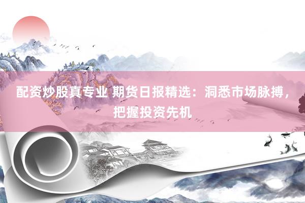 配资炒股真专业 期货日报精选：洞悉市场脉搏，把握投资先机