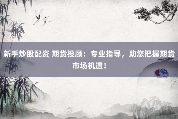 新手炒股配资 期货投顾：专业指导，助您把握期货市场机遇！