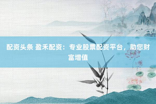 配资头条 盈禾配资：专业股票配资平台，助您财富增值