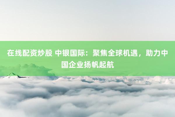 在线配资炒股 中银国际：聚焦全球机遇，助力中国企业扬帆起航