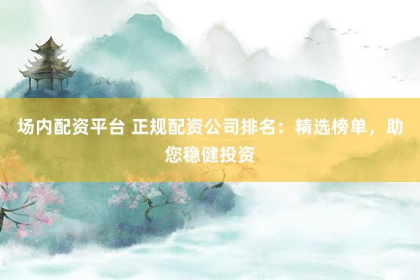 场内配资平台 正规配资公司排名：精选榜单，助您稳健投资