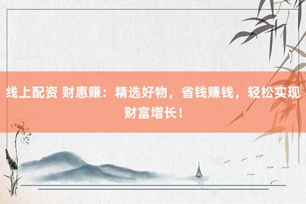 线上配资 财惠赚:精选好物,省钱赚钱,轻松实现财富增长!