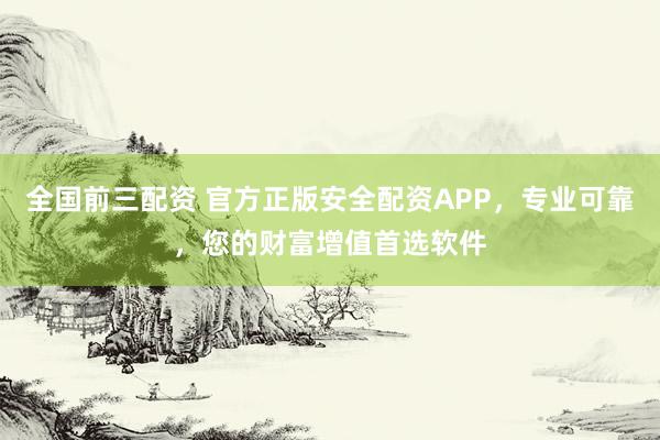 全国前三配资 官方正版安全配资APP,专业可靠,您的财富增值首选软件