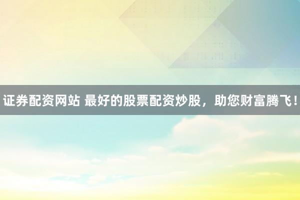 证券配资网站 最好的股票配资炒股，助您财富腾飞！
