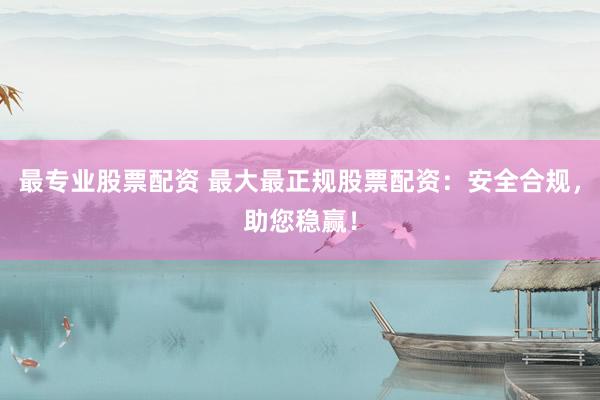 最专业股票配资 最大最正规股票配资：安全合规，助您稳赢！