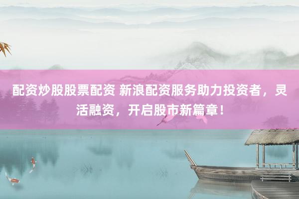 配资炒股股票配资 新浪配资服务助力投资者，灵活融资，开启股市新篇章！