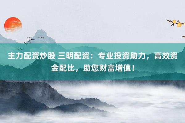 主力配资炒股 三明配资:专业投资助力,高效资金配比,助您财富增值!