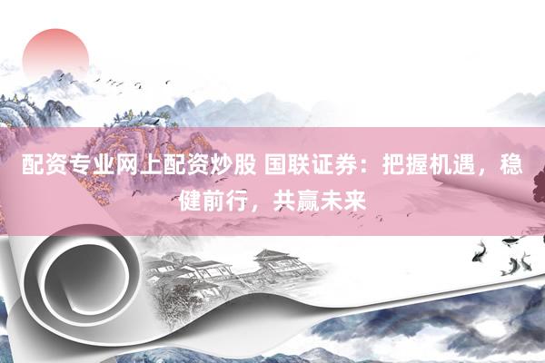 配资专业网上配资炒股 国联证券：把握机遇，稳健前行，共赢未来