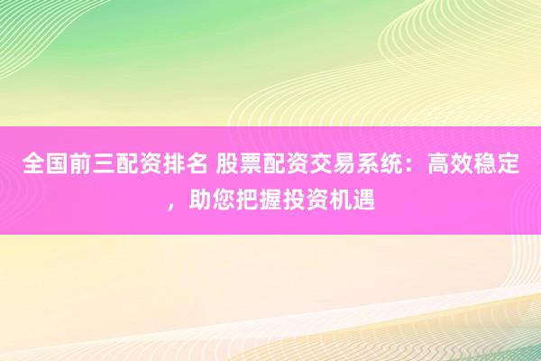全国前三配资排名 股票配资交易系统：高效稳定，助您把握投资机遇