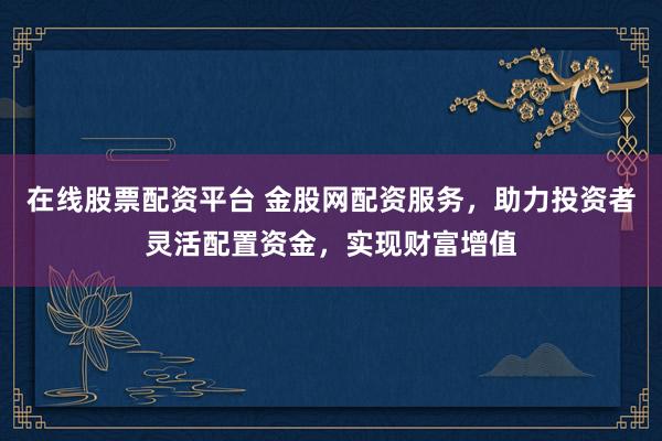 在线股票配资平台 金股网配资服务，助力投资者灵活配置资金，实现财富增值
