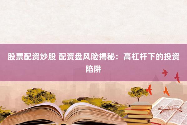 股票配资炒股 配资盘风险揭秘：高杠杆下的投资陷阱