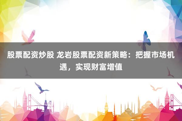 股票配资炒股 龙岩股票配资新策略：把握市场机遇，实现财富增值