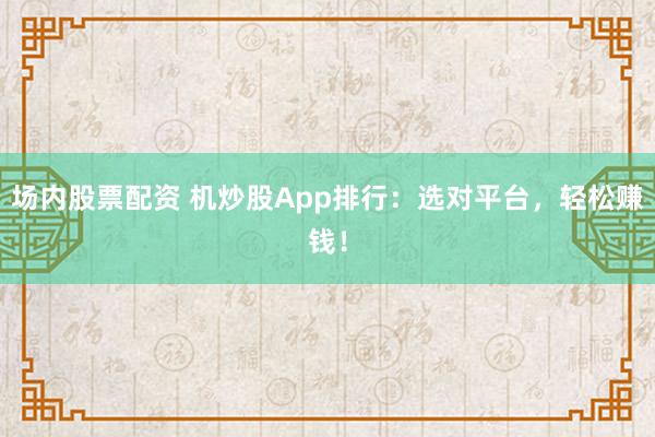 场内股票配资 机炒股App排行：选对平台，轻松赚钱！