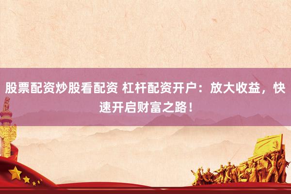 股票配资炒股看配资 杠杆配资开户：放大收益，快速开启财富之路！