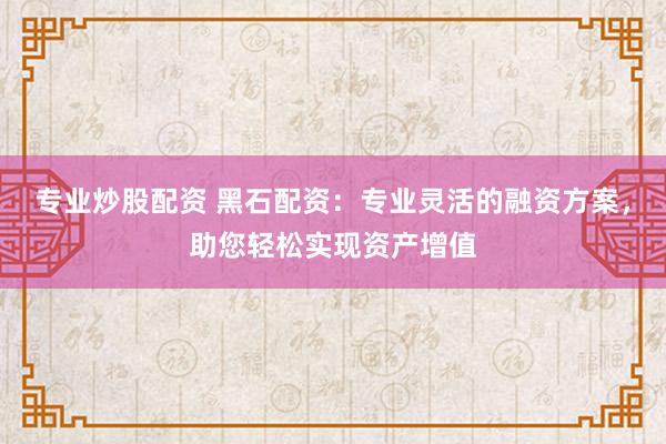 专业炒股配资 黑石配资：专业灵活的融资方案，助您轻松实现资产增值