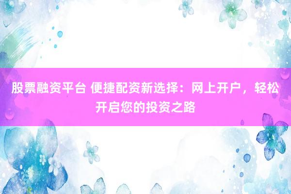 股票融资平台 便捷配资新选择：网上开户，轻松开启您的投资之路